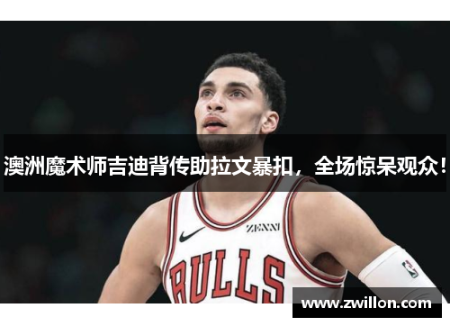 澳洲魔术师吉迪背传助拉文暴扣，全场惊呆观众！
